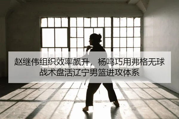 赵继伟组织效率飙升，杨鸣巧用弗格无球战术盘活辽宁男篮进攻体系